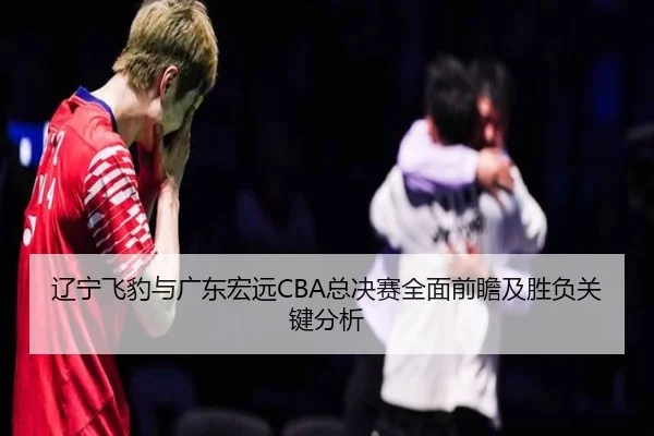 辽宁飞豹与广东宏远CBA总决赛全面前瞻及胜负关键分析